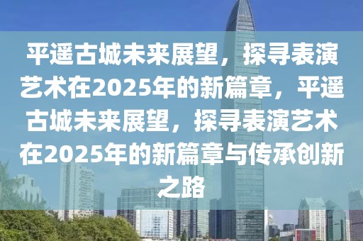 平遙古城未來展望，探尋表演藝術(shù)在2025年的新篇章，平遙古城未來展望，探尋表演藝術(shù)在2025年的新篇章與傳承創(chuàng)新之路