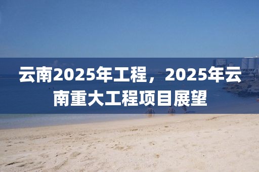 云南2025年工程，2025年云南重大工程項(xiàng)目展望