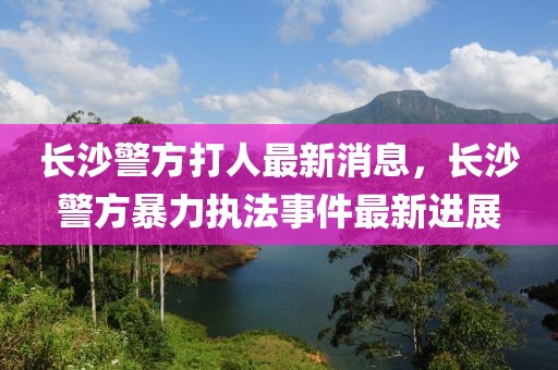 長沙警方打人最新消息，長沙警方暴力執(zhí)法事件最新進展