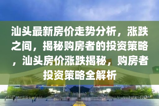 汕頭最新房?jī)r(jià)走勢(shì)分析，漲跌之間，揭秘購(gòu)房者的投資策略，汕頭房?jī)r(jià)漲跌揭秘，購(gòu)房者投資策略全解析