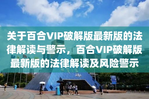 關(guān)于百合VIP破解版最新版的法律解讀與警示，百合VIP破解版最新版的法律解讀及風險警示