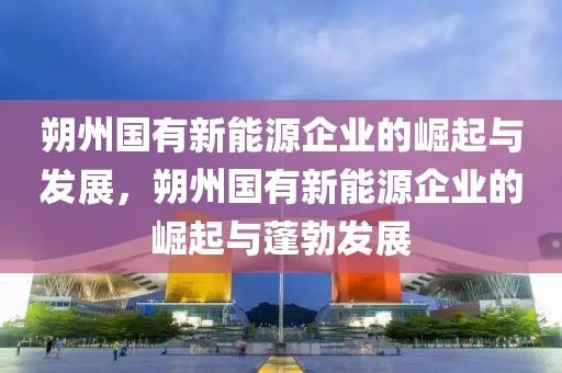 朔州國有新能源企業(yè)的崛起與發(fā)展，朔州國有新能源企業(yè)的崛起與蓬勃發(fā)展