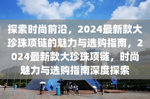 探索時(shí)尚前沿，2024最新款大珍珠項(xiàng)鏈的魅力與選購(gòu)指南，2024最新款大珍珠項(xiàng)鏈，時(shí)尚魅力與選購(gòu)指南深度探索