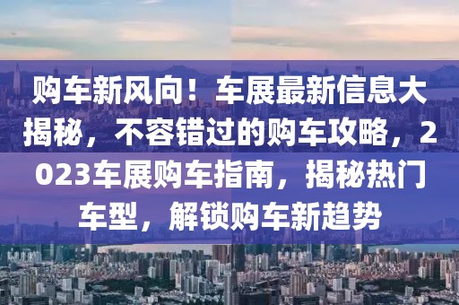 購車新風向！車展最新信息大揭秘，不容錯過的購車攻略，2023車展購車指南，揭秘熱門車型，解鎖購車新趨勢