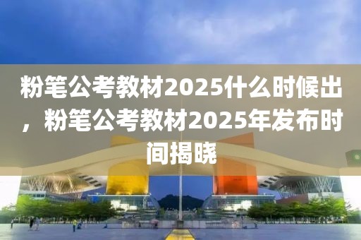 粉筆公考教材2025什么時(shí)候出，粉筆公考教材2025年發(fā)布時(shí)間揭曉