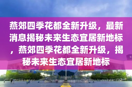 燕郊四季花都全新升級(jí)，最新消息揭秘未來生態(tài)宜居新地標(biāo)，燕郊四季花都全新升級(jí)，揭秘未來生態(tài)宜居新地標(biāo)