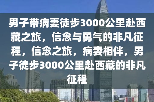 男子帶病妻徒步3000公里赴西藏之旅，信念與勇氣的非凡征程，信念之旅，病妻相伴，男子徒步3000公里赴西藏的非凡征程