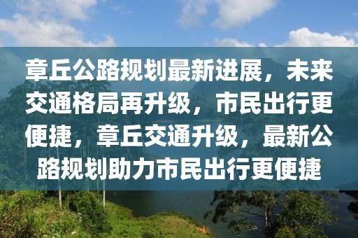 章丘公路規(guī)劃最新進(jìn)展，未來(lái)交通格局再升級(jí)，市民出行更便捷，章丘交通升級(jí)，最新公路規(guī)劃助力市民出行更便捷