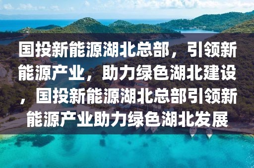 國投新能源湖北總部，引領新能源產(chǎn)業(yè)，助力綠色湖北建設，國投新能源湖北總部引領新能源產(chǎn)業(yè)助力綠色湖北發(fā)展