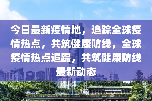 今日最新疫情地，追蹤全球疫情熱點(diǎn)，共筑健康防線，全球疫情熱點(diǎn)追蹤，共筑健康防線最新動(dòng)態(tài)