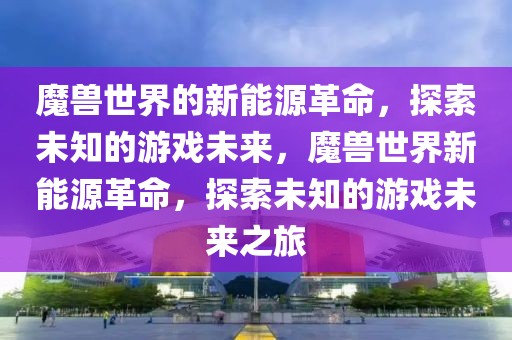魔獸世界的新能源革命，探索未知的游戲未來，魔獸世界新能源革命，探索未知的游戲未來之旅