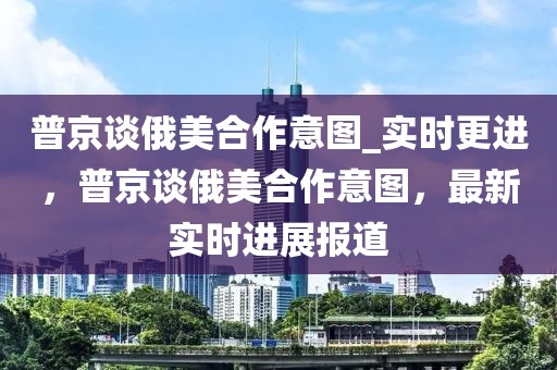 普京談俄美合作意圖_實(shí)時(shí)更進(jìn)，普京談俄美合作意圖，最新實(shí)時(shí)進(jìn)展報(bào)道