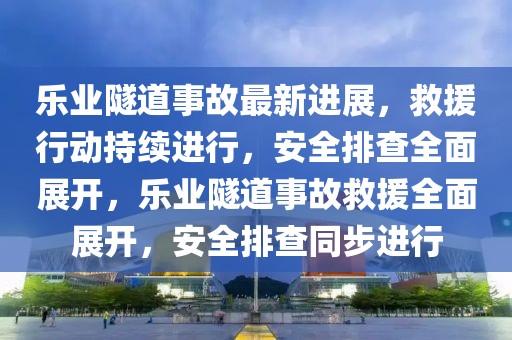 樂業(yè)隧道事故最新進(jìn)展，救援行動持續(xù)進(jìn)行，安全排查全面展開，樂業(yè)隧道事故救援全面展開，安全排查同步進(jìn)行