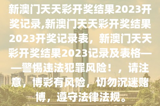 新澳門天天彩開獎(jiǎng)結(jié)果2023開獎(jiǎng)記錄,新澳門天天彩開獎(jiǎng)結(jié)果2023開獎(jiǎng)記錄表，新澳門天天彩開獎(jiǎng)結(jié)果2023記錄及表格——警惕違法犯罪風(fēng)險(xiǎn)！，請(qǐng)注意，博彩有風(fēng)險(xiǎn)，切勿沉迷賭博，遵守法律法規(guī)。