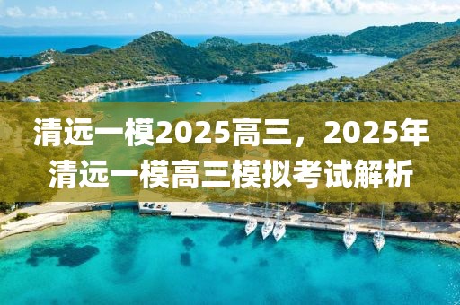 清遠(yuǎn)一模2025高三，2025年清遠(yuǎn)一模高三模擬考試解析