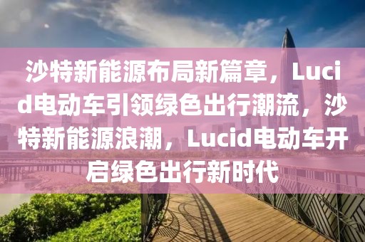 沙特新能源布局新篇章，Lucid電動車引領(lǐng)綠色出行潮流，沙特新能源浪潮，Lucid電動車開啟綠色出行新時代