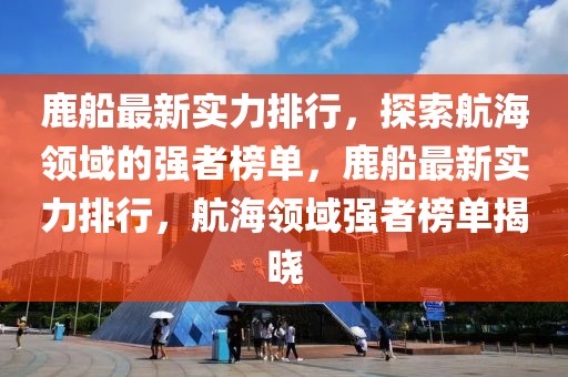 鹿船最新實力排行，探索航海領(lǐng)域的強者榜單，鹿船最新實力排行，航海領(lǐng)域強者榜單揭曉