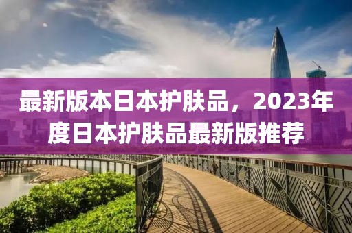 最新版本日本護(hù)膚品，2023年度日本護(hù)膚品最新版推薦