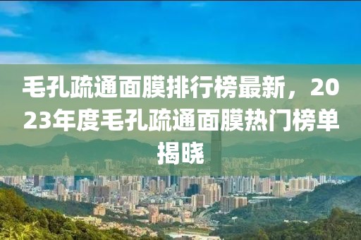 毛孔疏通面膜排行榜最新，2023年度毛孔疏通面膜熱門(mén)榜單揭曉