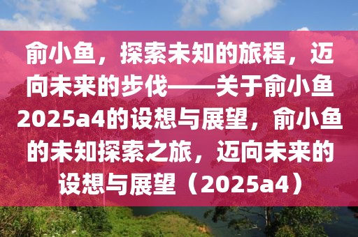 俞小魚，探索未知的旅程，邁向未來的步伐——關于俞小魚2025a4的設想與展望，俞小魚的未知探索之旅，邁向未來的設想與展望（2025a4）