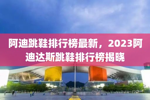 阿迪跳鞋排行榜最新，2023阿迪達(dá)斯跳鞋排行榜揭曉