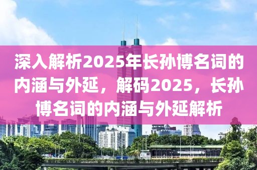 深入解析2025年長(zhǎng)孫博名詞的內(nèi)涵與外延，解碼2025，長(zhǎng)孫博名詞的內(nèi)涵與外延解析