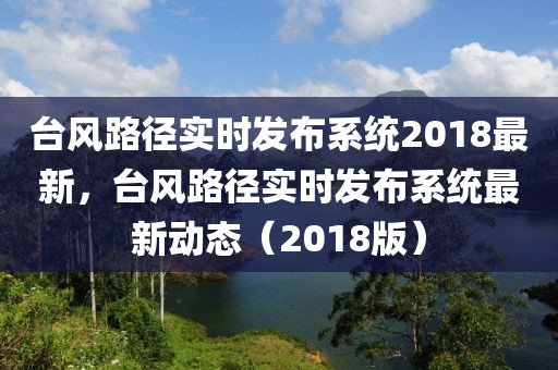 臺風(fēng)路徑實時發(fā)布系統(tǒng)2018最新，臺風(fēng)路徑實時發(fā)布系統(tǒng)最新動態(tài)（2018版）