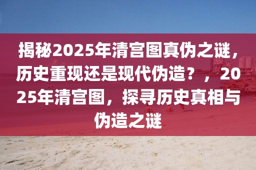 揭秘2025年清宮圖真?zhèn)沃i，歷史重現(xiàn)還是現(xiàn)代偽造？，2025年清宮圖，探尋歷史真相與偽造之謎