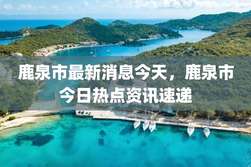 鹿泉市最新消息今天，鹿泉市今日熱點資訊速遞