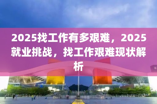 2025找工作有多艱難，2025就業(yè)挑戰(zhàn)，找工作艱難現(xiàn)狀解析