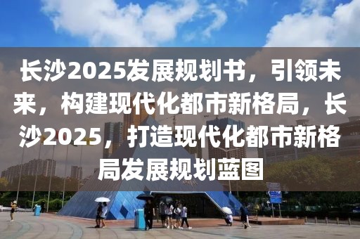 長(zhǎng)沙2025發(fā)展規(guī)劃書，引領(lǐng)未來，構(gòu)建現(xiàn)代化都市新格局，長(zhǎng)沙2025，打造現(xiàn)代化都市新格局發(fā)展規(guī)劃藍(lán)圖