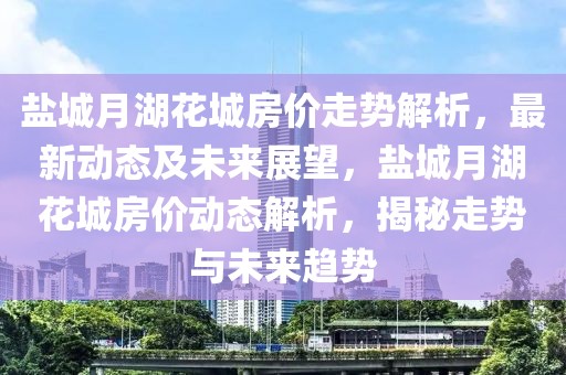 鹽城月湖花城房價(jià)走勢解析，最新動(dòng)態(tài)及未來展望，鹽城月湖花城房價(jià)動(dòng)態(tài)解析，揭秘走勢與未來趨勢