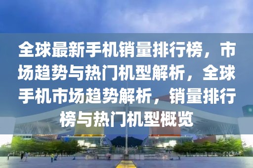 全球最新手機銷量排行榜，市場趨勢與熱門機型解析，全球手機市場趨勢解析，銷量排行榜與熱門機型概覽