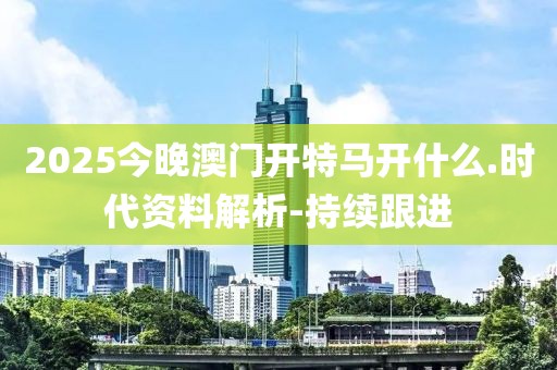 2025今晚澳門開特馬開什么.時(shí)代資料解析-持續(xù)跟進(jìn)