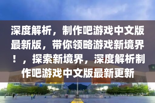 深度解析，制作吧游戲中文版最新版，帶你領略游戲新境界！，探索新境界，深度解析制作吧游戲中文版最新更新