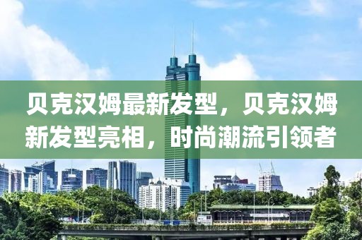 貝克漢姆最新發(fā)型，貝克漢姆新發(fā)型亮相，時尚潮流引領(lǐng)者