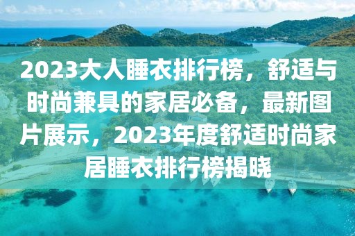 2023大人睡衣排行榜，舒適與時(shí)尚兼具的家居必備，最新圖片展示，2023年度舒適時(shí)尚家居睡衣排行榜揭曉