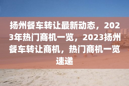 揚州餐車轉(zhuǎn)讓最新動態(tài)，2023年熱門商機一覽，2023揚州餐車轉(zhuǎn)讓商機，熱門商機一覽速遞