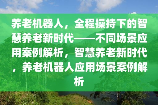 養(yǎng)老機(jī)器人，全程操持下的智慧養(yǎng)老新時(shí)代——不同場(chǎng)景應(yīng)用案例解析，智慧養(yǎng)老新時(shí)代，養(yǎng)老機(jī)器人應(yīng)用場(chǎng)景案例解析