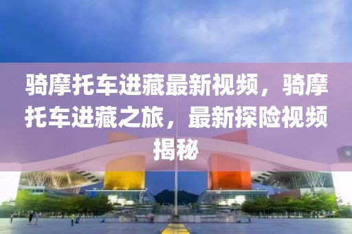 騎摩托車進藏最新視頻，騎摩托車進藏之旅，最新探險視頻揭秘