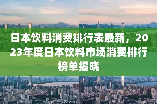 日本飲料消費(fèi)排行表最新，2023年度日本飲料市場消費(fèi)排行榜單揭曉