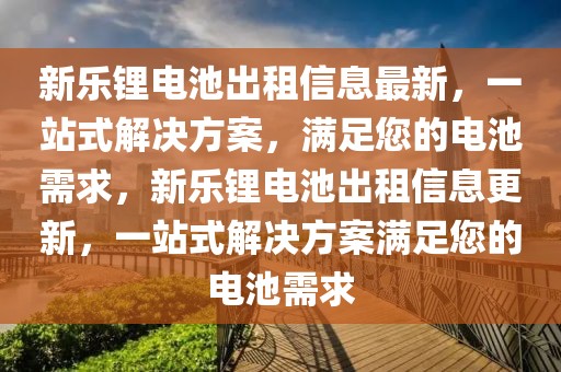 新樂(lè)鋰電池出租信息最新，一站式解決方案，滿足您的電池需求，新樂(lè)鋰電池出租信息更新，一站式解決方案滿足您的電池需求