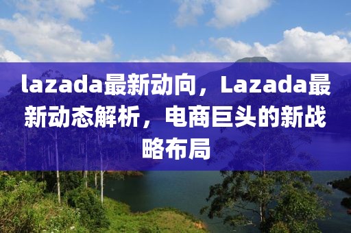 lazada最新動向，Lazada最新動態(tài)解析，電商巨頭的新戰(zhàn)略布局