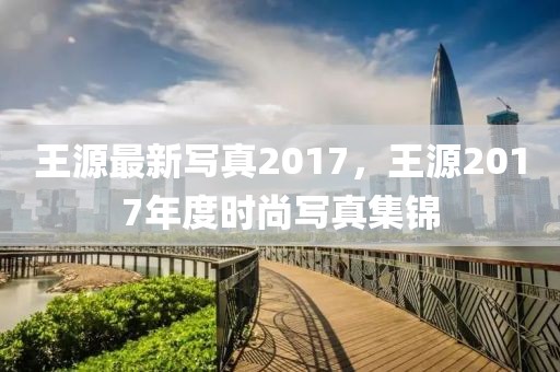 王源最新寫真2017，王源2017年度時尚寫真集錦