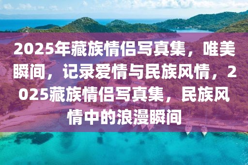 2025年藏族情侶寫真集，唯美瞬間，記錄愛情與民族風(fēng)情，2025藏族情侶寫真集，民族風(fēng)情中的浪漫瞬間