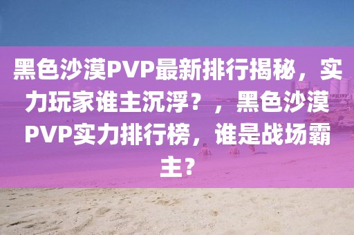 黑色沙漠PVP最新排行揭秘，實(shí)力玩家誰(shuí)主沉??？，黑色沙漠PVP實(shí)力排行榜，誰(shuí)是戰(zhàn)場(chǎng)霸主？