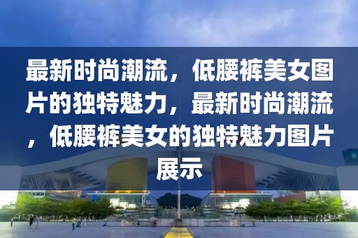 最新時(shí)尚潮流，低腰褲美女圖片的獨(dú)特魅力，最新時(shí)尚潮流，低腰褲美女的獨(dú)特魅力圖片展示