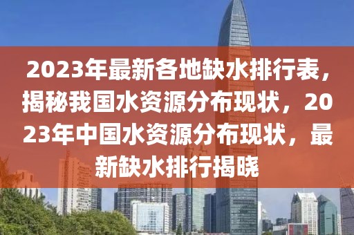 2023年最新各地缺水排行表，揭秘我國水資源分布現(xiàn)狀，2023年中國水資源分布現(xiàn)狀，最新缺水排行揭曉