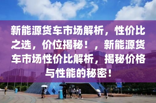 新能源貨車市場解析，性價比之選，價位揭秘！，新能源貨車市場性價比解析，揭秘價格與性能的秘密！