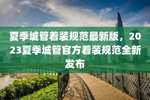 夏季城管著裝規(guī)范最新版，2023夏季城管官方著裝規(guī)范全新發(fā)布